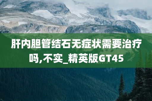 肝内胆管结石无症状需要治疗吗,不实_精英版GT45