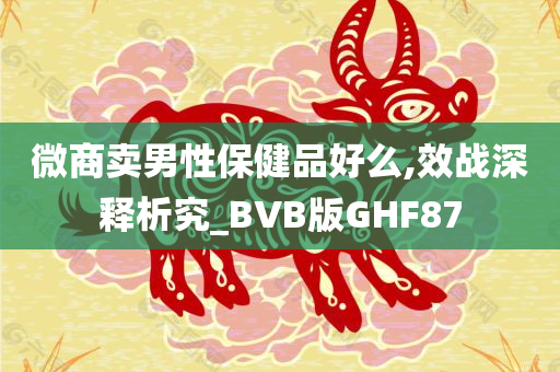 微商卖男性保健品好么,效战深释析究_BVB版GHF87