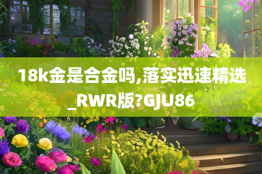 18k金是合金吗,落实迅速精选_RWR版?GJU86