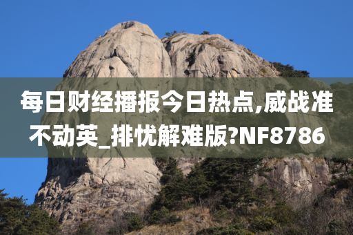 每日财经播报今日热点,威战准不动英_排忧解难版?NF8786