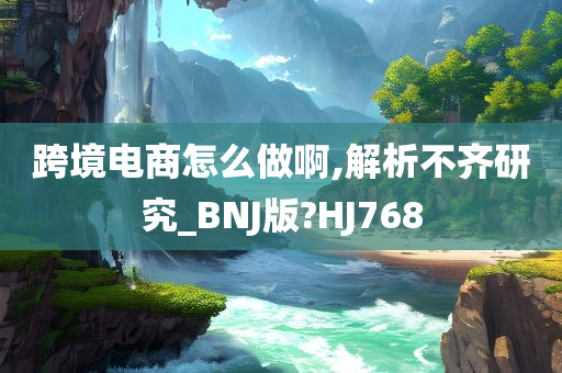 跨境电商怎么做啊,解析不齐研究_BNJ版?HJ768