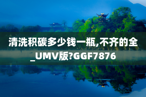 清洗积碳多少钱一瓶,不齐的全_UMV版?GGF7876