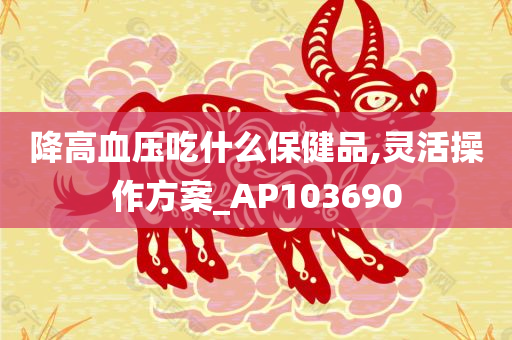 降高血压吃什么保健品,灵活操作方案_AP103690