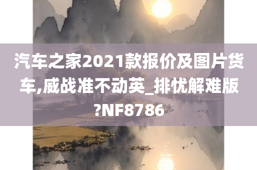 汽车之家2021款报价及图片货车,威战准不动英_排忧解难版?NF8786