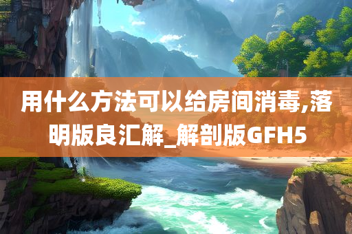 用什么方法可以给房间消毒,落明版良汇解_解剖版GFH5