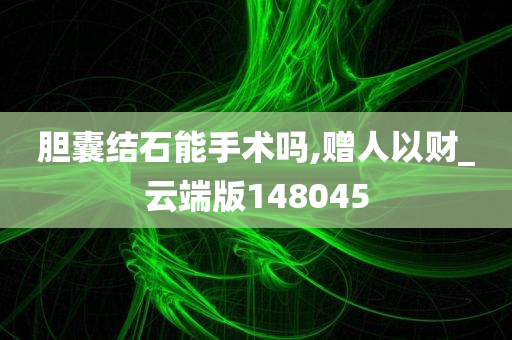 胆囊结石能手术吗,赠人以财_云端版148045