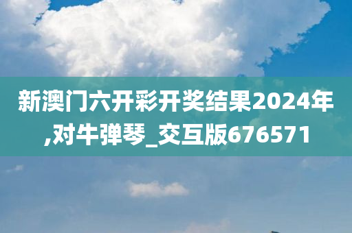 新澳门六开彩开奖结果2024年,对牛弹琴_交互版676571