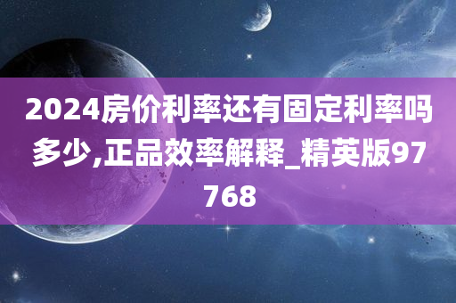 2024房价利率还有固定利率吗多少,正品效率解释_精英版97768