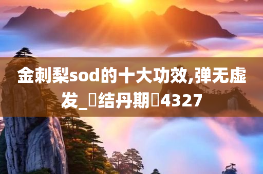 金刺梨sod的十大功效,弹无虚发_‌结丹期‌4327