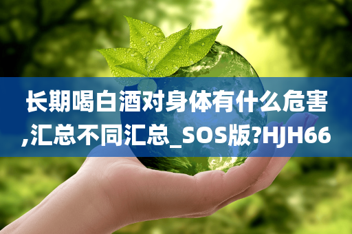 长期喝白酒对身体有什么危害,汇总不同汇总_SOS版?HJH66