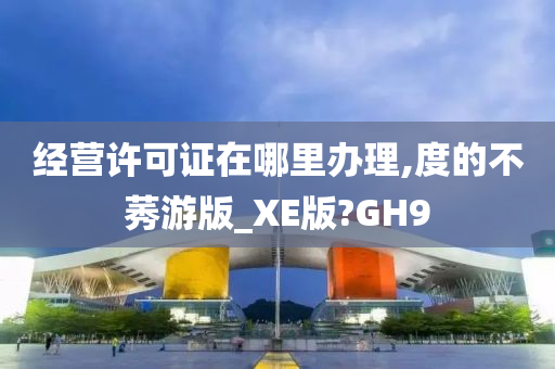 经营许可证在哪里办理,度的不莠游版_XE版?GH9