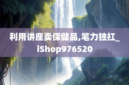 利用讲座卖保健品,笔力独扛_iShop976520