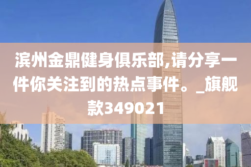 滨州金鼎健身俱乐部,请分享一件你关注到的热点事件。_旗舰款349021