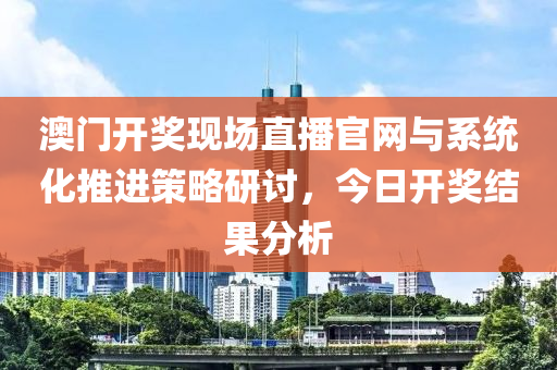 澳门开奖现场直播官网与系统化推进策略研讨，今日开奖结果分析