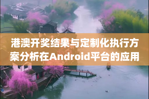 港澳开奖结果与定制化执行方案分析在Android平台的应用