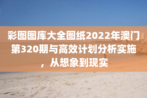 彩图图库大全图纸2022年澳门第320期与高效计划分析实施，从想象到现实