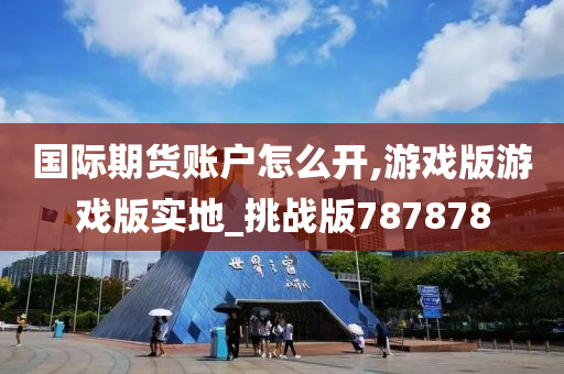 国际期货账户怎么开,游戏版游戏版实地_挑战版787878