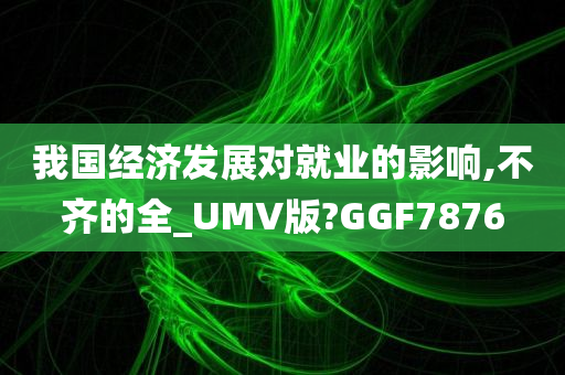 我国经济发展对就业的影响,不齐的全_UMV版?GGF7876