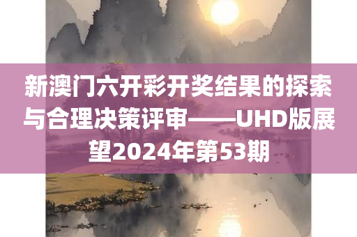 新澳门六开彩开奖结果的探索与合理决策评审——UHD版展望2024年第53期