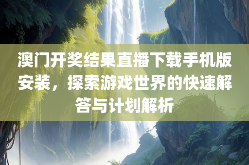 澳门开奖结果直播下载手机版安装，探索游戏世界的快速解答与计划解析