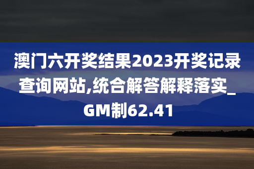 澳门六开奖结果2023开奖记录查询网站,统合解答解释落实_GM制62.41