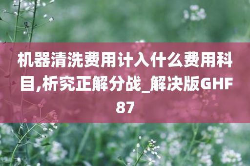 机器清洗费用计入什么费用科目,析究正解分战_解决版GHF87