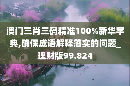 澳门三肖三码精准100%新华字典,确保成语解释落实的问题_理财版99.824