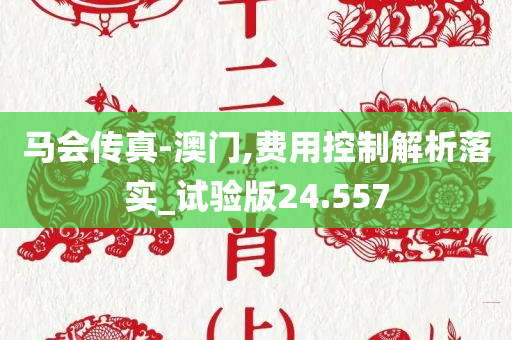 马会传真-澳门,费用控制解析落实_试验版24.557