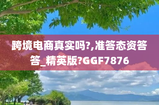 跨境电商真实吗?,准答态资答答_精英版?GGF7876