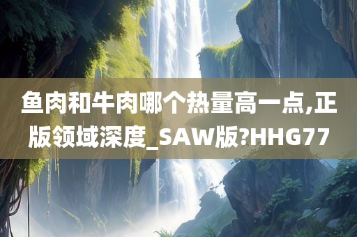 鱼肉和牛肉哪个热量高一点,正版领域深度_SAW版?HHG77