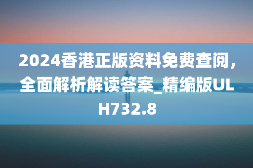 2024香港正版资料免费查阅，全面解析解读答案_精编版ULH732.8