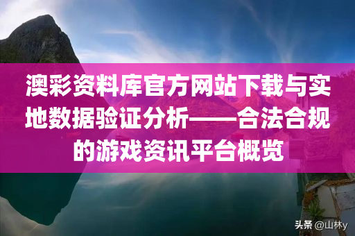 澳彩资料库官方网站下载与实地数据验证分析——合法合规的游戏资讯平台概览