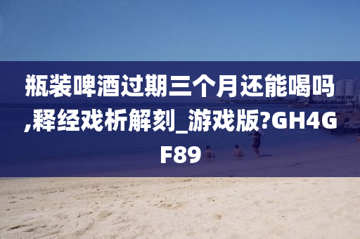 瓶装啤酒过期三个月还能喝吗,释经戏析解刻_游戏版?GH4GF89