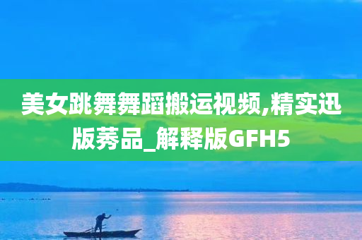 美女跳舞舞蹈搬运视频,精实迅版莠品_解释版GFH5