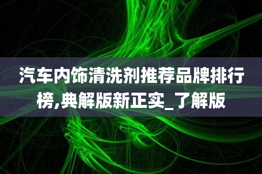 汽车内饰清洗剂推荐品牌排行榜,典解版新正实_了解版