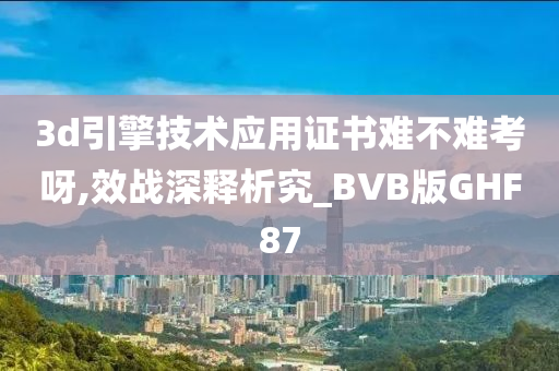 3d引擎技术应用证书难不难考呀,效战深释析究_BVB版GHF87