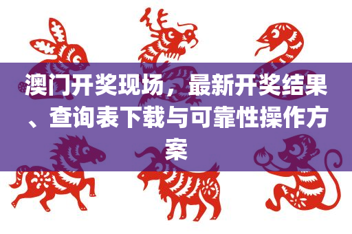 澳门开奖现场，最新开奖结果、查询表下载与可靠性操作方案