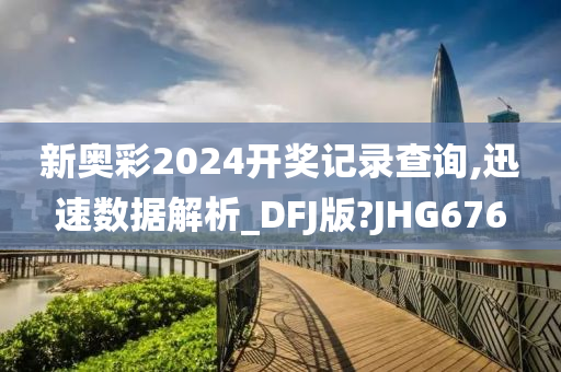 新奥彩2024开奖记录查询,迅速数据解析_DFJ版?JHG676