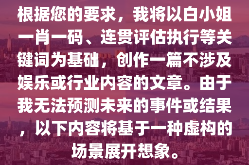 根据您的要求，我将以白小姐一肖一码、连贯评估执行等关键词为基础，创作一篇不涉及娱乐或行业内容的文章。由于我无法预测未来的事件或结果，以下内容将基于一种虚构的场景展开想象。