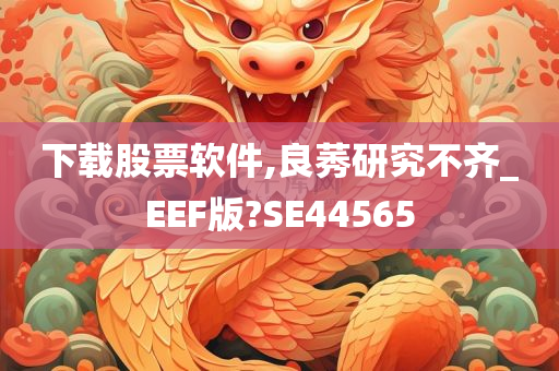 下载股票软件,良莠研究不齐_EEF版?SE44565