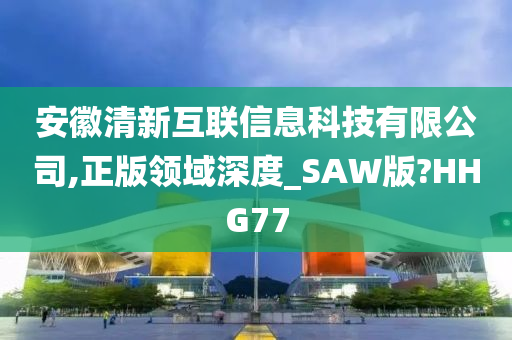 安徽清新互联信息科技有限公司,正版领域深度_SAW版?HHG77