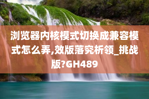 浏览器内核模式切换成兼容模式怎么弄,效版落究析领_挑战版?GH489