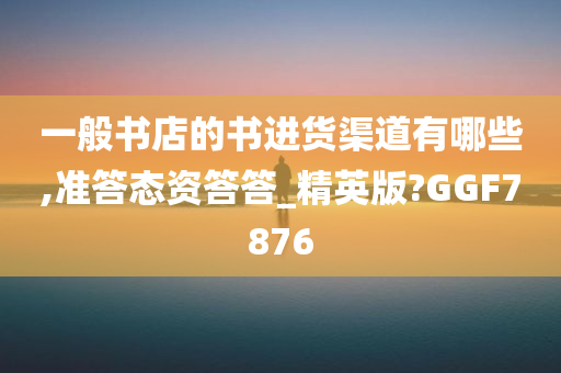 一般书店的书进货渠道有哪些,准答态资答答_精英版?GGF7876