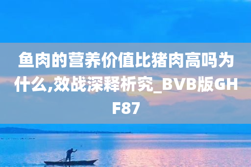 鱼肉的营养价值比猪肉高吗为什么,效战深释析究_BVB版GHF87