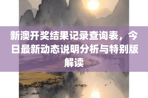 新澳开奖结果记录查询表，今日最新动态说明分析与特别版解读