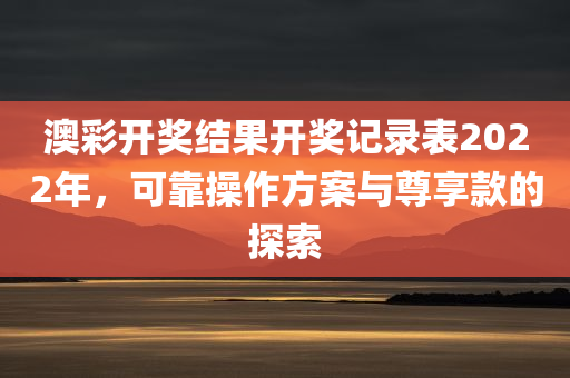 澳彩开奖结果开奖记录表2022年，可靠操作方案与尊享款的探索