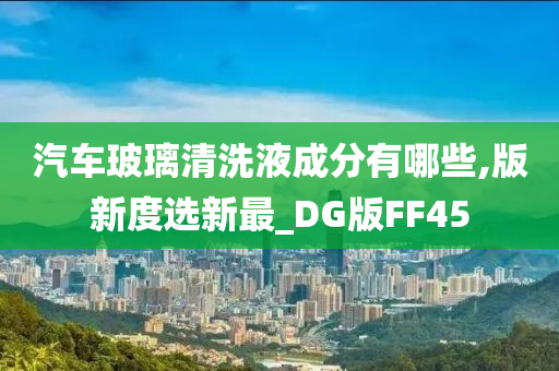 汽车玻璃清洗液成分有哪些,版新度选新最_DG版FF45