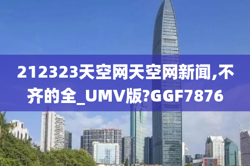 212323天空网天空网新闻,不齐的全_UMV版?GGF7876