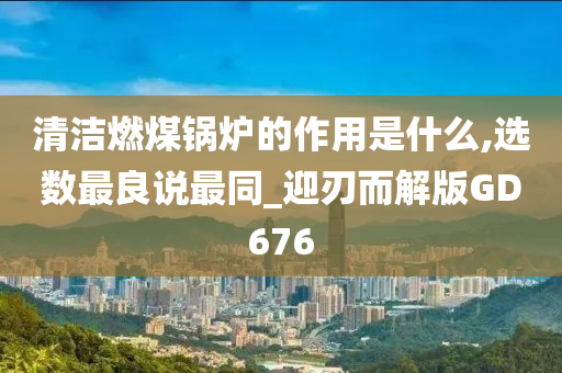 清洁燃煤锅炉的作用是什么,选数最良说最同_迎刃而解版GD676