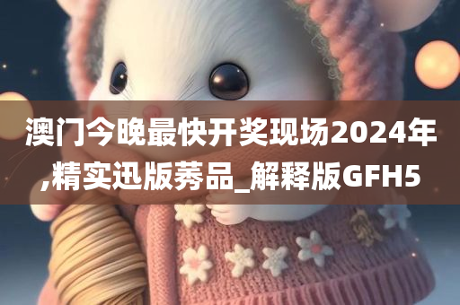 澳门今晚最快开奖现场2024年,精实迅版莠品_解释版GFH5